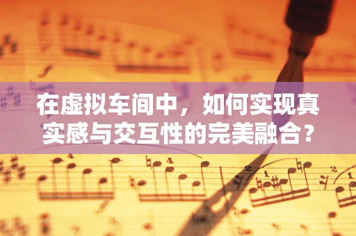 在虚拟车间中，如何实现真实感与交互性的完美融合？