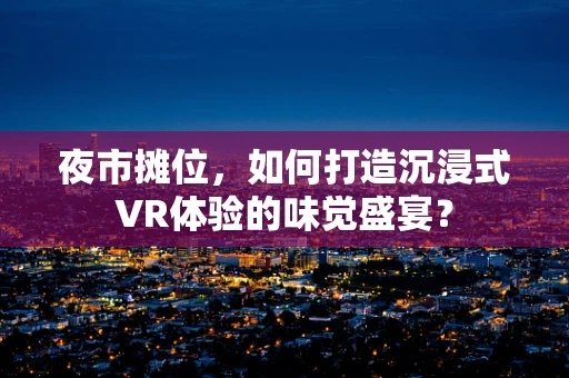 夜市摊位，如何打造沉浸式VR体验的味觉盛宴？