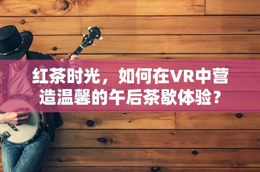 红茶时光，如何在VR中营造温馨的午后茶歇体验？