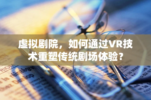 虚拟剧院，如何通过VR技术重塑传统剧场体验？