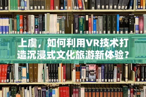 上虞，如何利用VR技术打造沉浸式文化旅游新体验？