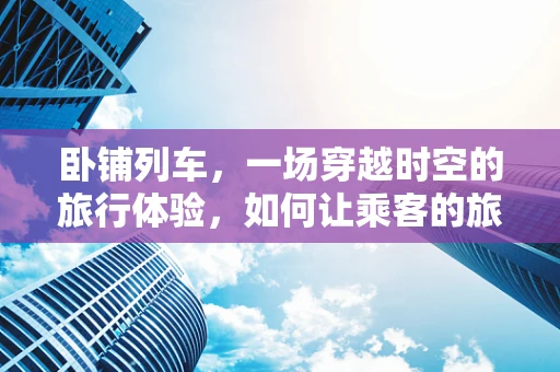 卧铺列车，一场穿越时空的旅行体验，如何让乘客的旅程更加沉浸？