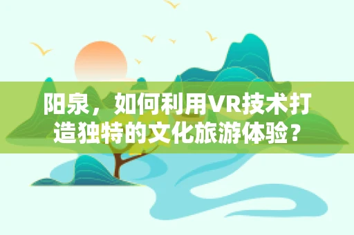 阳泉，如何利用VR技术打造独特的文化旅游体验？