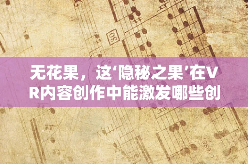无花果，这‘隐秘之果’在VR内容创作中能激发哪些创意奇迹？