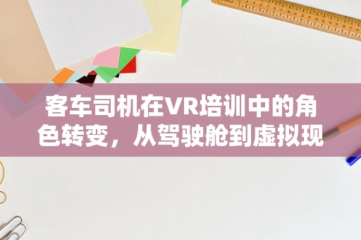 客车司机在VR培训中的角色转变，从驾驶舱到虚拟现实的挑战与机遇