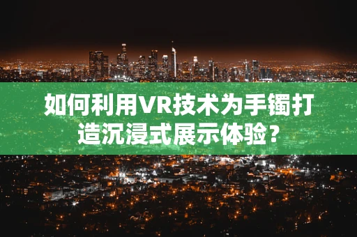 如何利用VR技术为手镯打造沉浸式展示体验？