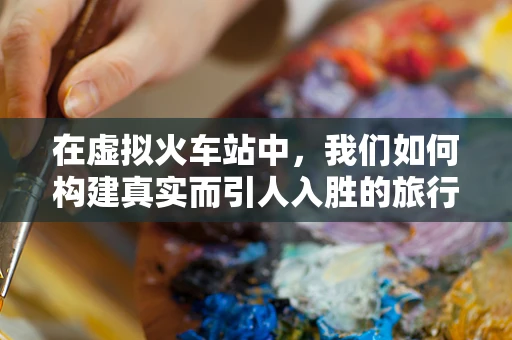 在虚拟火车站中，我们如何构建真实而引人入胜的旅行体验？