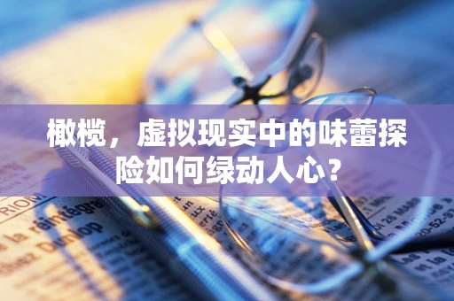 橄榄，虚拟现实中的味蕾探险如何绿动人心？