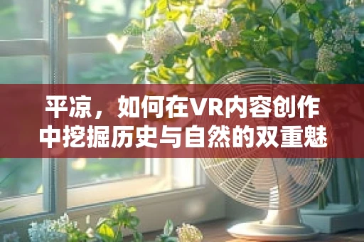 平凉，如何在VR内容创作中挖掘历史与自然的双重魅力？