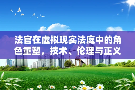法官在虚拟现实法庭中的角色重塑，技术、伦理与正义的交汇点