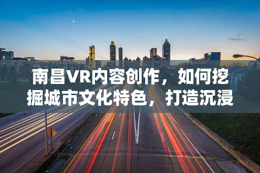 南昌VR内容创作，如何挖掘城市文化特色，打造沉浸式体验？