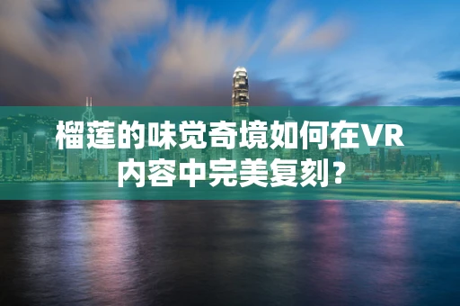 榴莲的味觉奇境如何在VR内容中完美复刻？