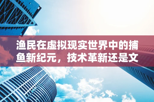 渔民在虚拟现实世界中的捕鱼新纪元，技术革新还是文化冲击？
