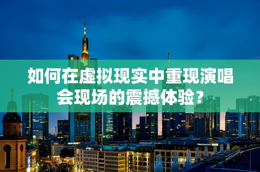 如何在虚拟现实中重现演唱会现场的震撼体验？