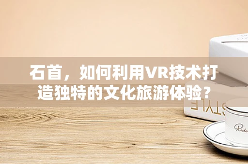 石首，如何利用VR技术打造独特的文化旅游体验？