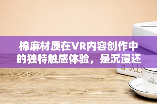 棉麻材质在VR内容创作中的独特触感体验，是沉浸还是出戏？