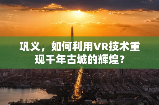 巩义，如何利用VR技术重现千年古城的辉煌？