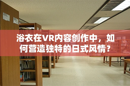 浴衣在VR内容创作中，如何营造独特的日式风情？