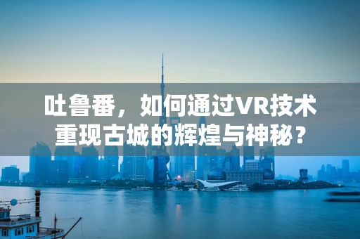 吐鲁番，如何通过VR技术重现古城的辉煌与神秘？