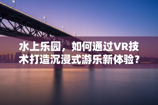 水上乐园，如何通过VR技术打造沉浸式游乐新体验？