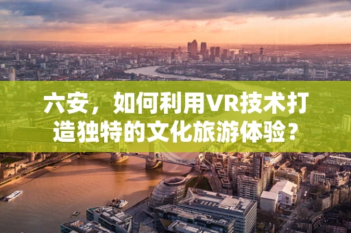 六安，如何利用VR技术打造独特的文化旅游体验？