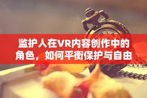 监护人在VR内容创作中的角色，如何平衡保护与自由？