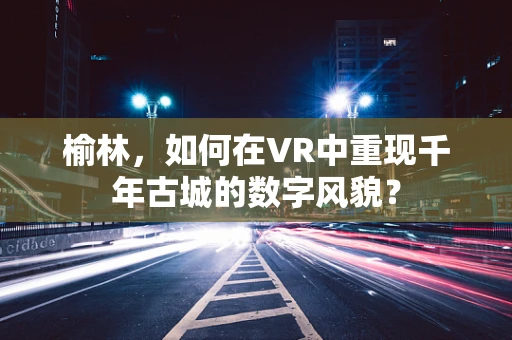 榆林，如何在VR中重现千年古城的数字风貌？
