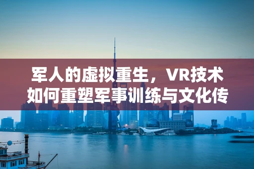 军人的虚拟重生，VR技术如何重塑军事训练与文化传承？