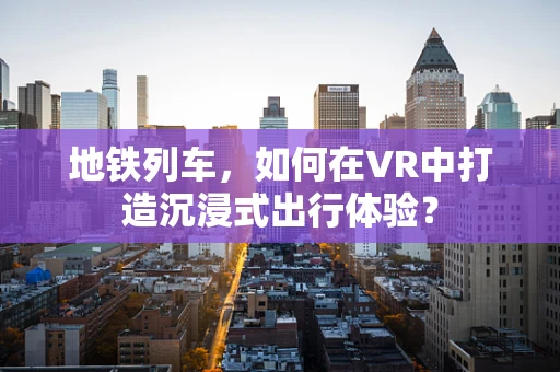 地铁列车，如何在VR中打造沉浸式出行体验？