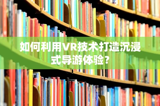 如何利用VR技术打造沉浸式导游体验？
