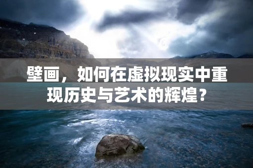 壁画，如何在虚拟现实中重现历史与艺术的辉煌？