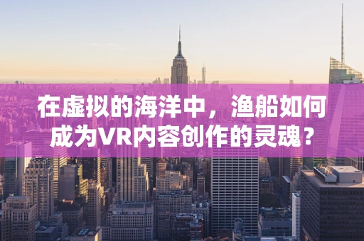 在虚拟的海洋中，渔船如何成为VR内容创作的灵魂？