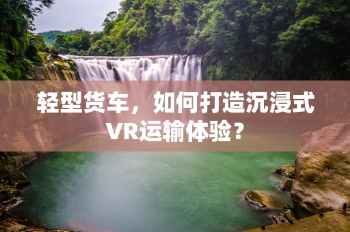 轻型货车，如何打造沉浸式VR运输体验？