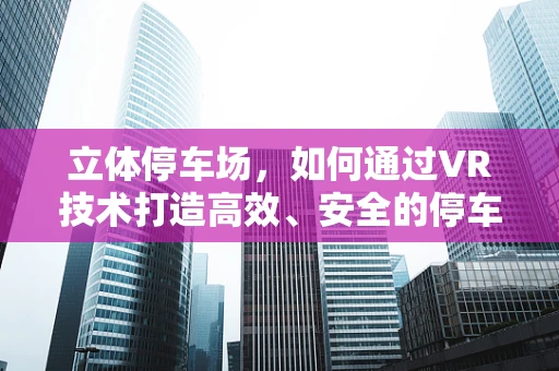 立体停车场，如何通过VR技术打造高效、安全的停车新体验？