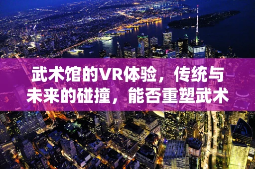 武术馆的VR体验，传统与未来的碰撞，能否重塑武术教学新模式？