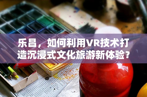 乐昌，如何利用VR技术打造沉浸式文化旅游新体验？