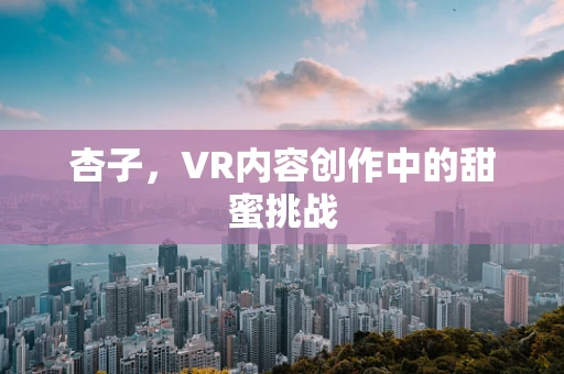 杏子，VR内容创作中的甜蜜挑战