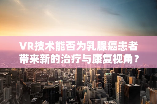 VR技术能否为乳腺癌患者带来新的治疗与康复视角？
