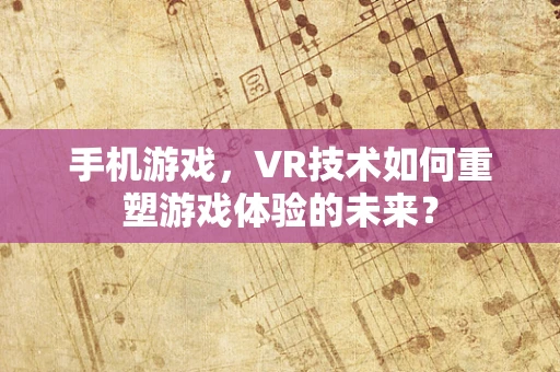 手机游戏，VR技术如何重塑游戏体验的未来？