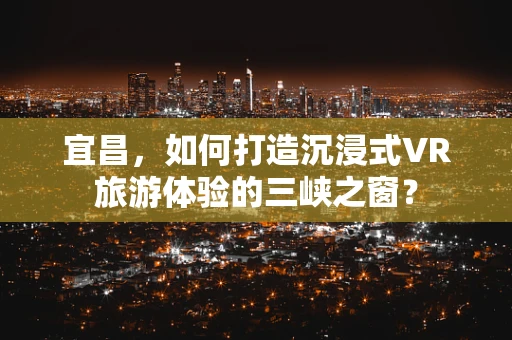 宜昌，如何打造沉浸式VR旅游体验的三峡之窗？