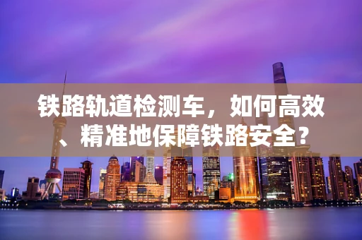 铁路轨道检测车，如何高效、精准地保障铁路安全？