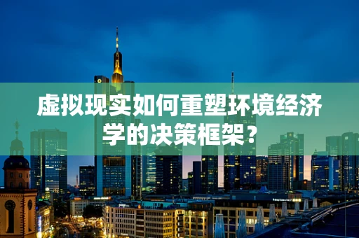 虚拟现实如何重塑环境经济学的决策框架？