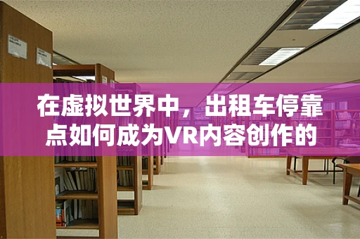 在虚拟世界中，出租车停靠点如何成为VR内容创作的黄金地段？