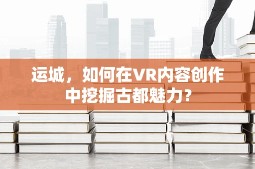 运城，如何在VR内容创作中挖掘古都魅力？