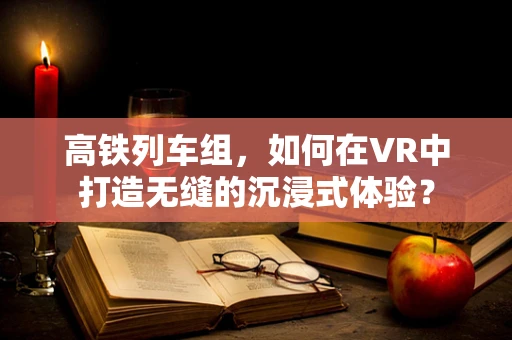 高铁列车组，如何在VR中打造无缝的沉浸式体验？