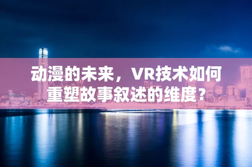 动漫的未来，VR技术如何重塑故事叙述的维度？