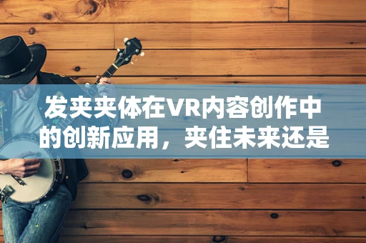 发夹夹体在VR内容创作中的创新应用，夹住未来还是夹住创意的火花？