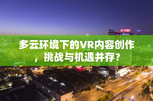 多云环境下的VR内容创作，挑战与机遇并存？