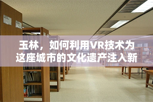 玉林，如何利用VR技术为这座城市的文化遗产注入新活力？