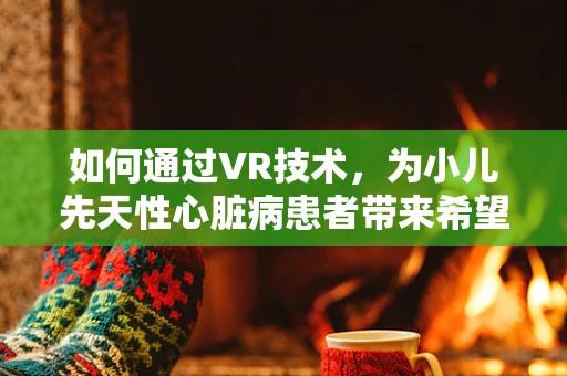如何通过VR技术，为小儿先天性心脏病患者带来希望之光？